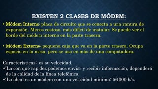 EXISTEN 2 CLASES DE MÓDEM:
• Módem Interno: placa de circuito que se conecta a una ranura de
expansión. Menos costoso, más difícil de instalar. Se puede ver el
borde del módem interno en la parte trasera.
• Módem Externo: pequeña caja que va en la parte trasera. Ocupa
espacio en la mesa, pero se usa en más de una computadora.
Características: es su velocidad.
La con qué rapidez podemos enviar y recibir información, dependerá
de la calidad de la línea telefónica.
Lo ideal es un módem con una velocidad mínima: 56.000 b/s.
 