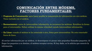COMUNICACIÓN ENTRE MÓDEMS,
FACTORES FUNDAMENTALES:
• Programa de Comunicación: para hacer posible la transmisión de información con otro módem.
Viene incluido con el módem.
• Reconocimiento: antes de intercambiar información, se reconocen los módems. Establece la forma
para el intercambio. Deben utilizar la misma velocidad cuando intercambian información.
• En Línea: cuando el módem se ha conectado a otro, listos para intercambiar. No esta conectado:
fuera de línea.
Al enviar información por un módem, se descompone en piezas más pequeñas llamadas paquetes. Al
llegar los paquetes a su destino, el módem receptor revisa. Si hay daño, se le solicita que reenvíe la
información.
 