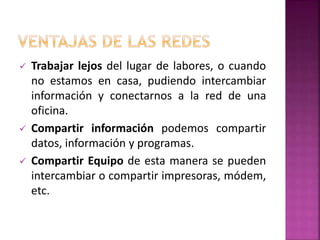  Trabajar lejos del lugar de labores, o cuando
no estamos en casa, pudiendo intercambiar
información y conectarnos a la red de una
oficina.
 Compartir información podemos compartir
datos, información y programas.
 Compartir Equipo de esta manera se pueden
intercambiar o compartir impresoras, módem,
etc.
 