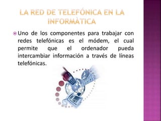  Uno de los componentes para trabajar con
redes telefónicas es el módem, el cual
permite que el ordenador pueda
intercambiar información a través de líneas
telefónicas.
 