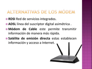  RDSI Red de servicios integrados.
 ADSL línea del suscriptor digital asimétrica .
 Módem de Cable este permite transmitir
información de manera más rápida.
 Satélite de emisión directa estas establecen
información y acceso a Internet.
 