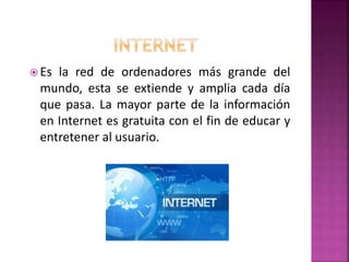  Es la red de ordenadores más grande del
mundo, esta se extiende y amplia cada día
que pasa. La mayor parte de la información
en Internet es gratuita con el fin de educar y
entretener al usuario.
 