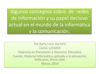 Algunos conceptos sobre de redes
de información y su papel decisivo
actual en el mundo de la informática
y la comunicación.
Por Karla Lossi Garzaro
Carné 1231053
Maestría en Planeación y Gerencia Educativa
Fuente, Material Informática aplicada a la educación;
Solórzano, María José.
Marzo, 2014

 