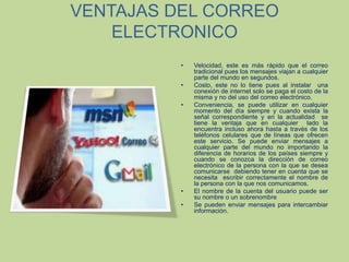 VENTAJAS DEL CORREO ELECTRONICOVelocidad, este es más rápido que el correo tradicional pues los mensajes viajan a cualquier parte del mundo en segundos.Costo, este no lo tiene pues al instalar  una conexión de internet solo se paga el costo de la misma y no del uso del correo electrónico.Conveniencia, se puede utilizar en cualquier momento del día siempre y cuando exista la señal correspondiente y en la actualidad  se tiene la ventaja que en cualquier  lado la encuentra incluso ahora hasta a través de los teléfonos celulares que de líneas que ofrecen este servicio. Se puede enviar mensajes a cualquier parte del mundo no importando la diferencia de horarios de los países siempre y cuando se conozca la dirección de correo electrónico de la persona con la que se desea comunicarse  debiendo tener en cuenta que se necesita  escribir correctamente el nombre de la persona con la que nos comunicamos.El nombre de la cuenta del usuario puede ser su nombre o un sobrenombreSe pueden enviar mensajes para intercambiar información.