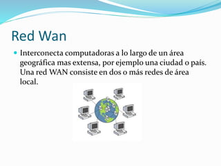 Red Wan
 Interconecta computadoras a lo largo de un área
geográfica mas extensa, por ejemplo una ciudad o país.
Una red WAN consiste en dos o más redes de área
local.
 