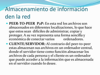 Almacenamiento de información
den la red
 PEER-TO-PEER P2P: En esta red los archivos son
almacenados en diferentes localizaciones, lo que hace
que estos sean difíciles de administrar, copiar y
proteger. A su vez representa una forma sencilla y
económica de conectar varios ordenadores.
 CLIENTE/SERVIDOR: Al contrario del peer-to-peer
estas almacenan sus archivos en un ordenador central,
donde el servidor tiene como función almacenar los
archivos de cada persona y el cliente es un ordenador
que puede acceder a la información que es almacenada
en el servidor cuando lo desee.
 
