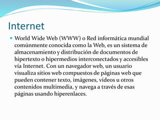 Internet
 World Wide Web (WWW) o Red informática mundial
comúnmente conocida como la Web, es un sistema de
almacenamiento y distribución de documentos de
hipertexto o hipermedios interconectados y accesibles
vía Internet. Con un navegador web, un usuario
visualiza sitios web compuestos de páginas web que
pueden contener texto, imágenes, vídeos u otros
contenidos multimedia, y navega a través de esas
páginas usando hiperenlaces.
 