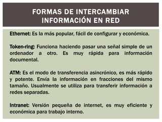 FORMAS DE INTERCAMBIAR
INFORMACIÓN EN RED
Ethernet: Es la más popular, fácil de configurar y económica.
Token-ring: Funciona haciendo pasar una señal simple de un
ordenador a otro. Es muy rápida para información
documental.
ATM: Es el modo de transferencia asincrónico, es más rápido
y potente. Envía la información en fracciones del mismo
tamaño. Usualmente se utiliza para transferir información a
redes separadas.
Intranet: Versión pequeña de internet, es muy eficiente y
económica para trabajo interno.
 