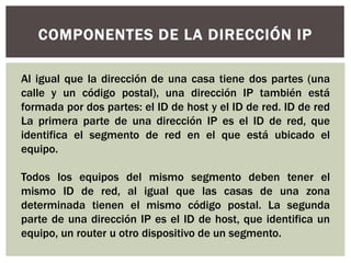 COMPONENTES DE LA DIRECCIÓN IP
Al igual que la dirección de una casa tiene dos partes (una
calle y un código postal), una dirección IP también está
formada por dos partes: el ID de host y el ID de red. ID de red
La primera parte de una dirección IP es el ID de red, que
identifica el segmento de red en el que está ubicado el
equipo.
Todos los equipos del mismo segmento deben tener el
mismo ID de red, al igual que las casas de una zona
determinada tienen el mismo código postal. La segunda
parte de una dirección IP es el ID de host, que identifica un
equipo, un router u otro dispositivo de un segmento.
 
