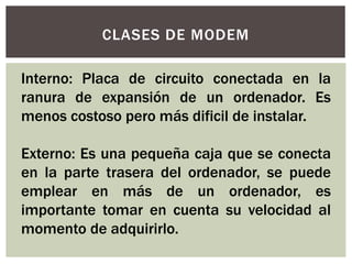 CLASES DE MODEM
Interno: Placa de circuito conectada en la
ranura de expansión de un ordenador. Es
menos costoso pero más dificil de instalar.
Externo: Es una pequeña caja que se conecta
en la parte trasera del ordenador, se puede
emplear en más de un ordenador, es
importante tomar en cuenta su velocidad al
momento de adquirirlo.
 