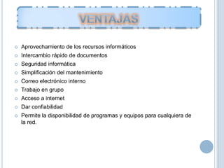  Aprovechamiento de los recursos informáticos
 Intercambio rápido de documentos
 Seguridad informática
 Simplificación del mantenimiento
 Correo electrónico interno
 Trabajo en grupo
 Acceso a internet
 Dar confiabilidad
 Permite la disponibilidad de programas y equipos para cualquiera de
la red.
 