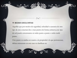 REDES ESCLUSIVAS
Aquellas que por motivo de seguridad, velocidad o ausencia de otro
tipo de red, conectan dos o mas puntos de forma escluciva.este tipo
de red puede estructurarse en redes punto a punto o redes multi
punto.
Otro punto se analiza en cuanto a la propiedad a la que pertenezcan,
dichas estructuras en este caso se clasifican en:
 