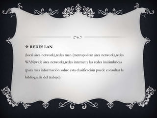 REDES LAN
(local área network),redes man (metropolitan área network),redes
WAN(wide área network),redes internet y las redes inalámbricas
(para mas información sobre esta clasificación puede consultar la
bibliografía del trabajo).
 