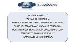 UNIVERSIDAD GELILEO.
FAULTAD DE EDUCACIÓN.
MAESTRIA EN PLANEAMIENTO Y GERENCIA EDUCATIVA.
CURSO: INFORMATICA APLICADA A LA EDUCACIÓN.
DOCENTE: INGENIERA MARIA JOSE SOLORZANO SOTO.
ESTUDIANTE: ROSAURA VELÁSQUEZ
TEMA: REDES DE INFORMÁTICA.
 