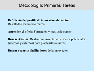 Metodología: Primeras Tareas


Definición del profile de innovación del sector:
Resultado Documento marco.

Aprender el oficio: Formación y mestizaje cursos

Buscar Aliados: Realizar un inventario de socios potenciales
(internos y externos) para plantearles alianzas.

Buscar recursos facilitadores de la innovación
 