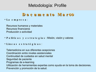 Metodología: Profile

                 D o c u m e n t o M a r co
• La e m p r e s a :

 Recursos humanos y materiales
 Recursos financiaros
 Producción o actividad

• P o lít ic a s y e s t r a t e g ia s : Misión, visión y valores

• L ín e a s e s t r a t é g ic a s :

 Telemedicina en sus diferentes acepciones
 Coordinación entre niveles asistenciales
 Continuidad de cuidados en salud mental
 Seguridad de paciente
 Programas de e-learning
 Utilización de herramientas expertas como ayuda en la toma de decisiones.
 Prevención y promoción de la salud.
 