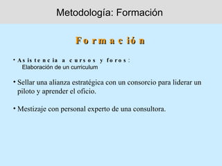 Metodología: Formación

                        F o r m a c ió n
• A s is t e n c ia a c u r s o s y f o r o s :
   Elaboración de un curriculum

• Sellar una alianza estratégica con un consorcio para liderar un
  piloto y aprender el oficio.

• Mestizaje con personal experto de una consultora.
 