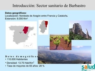 Introducción: Sector sanitario de Barbastro
Datos geográficos:
Localización: Nordeste de Aragón entre Francia y Cataluña.
Extensión: 8.000 Km2




D a t o s d e m o g r á f ic o s :
• 110.000 Habitantes
• Densidad: 13.75 Hab/Km2
• Tasa de mayores de 65 años: 28 %
 