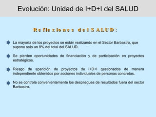 Evolución: Unidad de I+D+I del SALUD

            R e f le x io n e s d e l S A L U D :

La mayoría de los proyectos se están realizando en el Sector Barbastro, que
supone solo un 8% del total del SALUD.

Se pierden oportunidades de financiación y de participación en proyectos
estratégicos.

Riesgo de aparición de proyectos de i+D+I gestionados de manera
independiente obtenidos por acciones individuales de personas concretas.

No se controla convenientemente los despliegues de resultados fuera del sector
Barbastro.
 