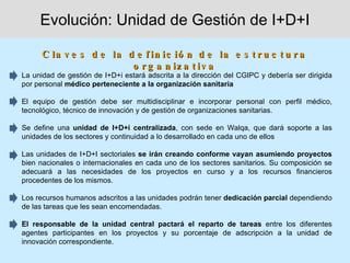 Evolución: Unidad de Gestión de I+D+I

      C la v e s d e la d e f in ic ió n d e la e s t r u c t u r a
                         o r g a n iz a t iv a
La unidad de gestión de I+D+i estará adscrita a la dirección del CGIPC y debería ser dirigida
por personal médico perteneciente a la organización sanitaria

El equipo de gestión debe ser multidisciplinar e incorporar personal con perfil médico,
tecnológico, técnico de innovación y de gestión de organizaciones sanitarias.

Se define una unidad de I+D+i centralizada, con sede en Walqa, que dará soporte a las
unidades de los sectores y continuidad a lo desarrollado en cada uno de ellos

Las unidades de I+D+I sectoriales se irán creando conforme vayan asumiendo proyectos
bien nacionales o internacionales en cada uno de los sectores sanitarios. Su composición se
adecuará a las necesidades de los proyectos en curso y a los recursos financieros
procedentes de los mismos.

Los recursos humanos adscritos a las unidades podrán tener dedicación parcial dependiendo
de las tareas que les sean encomendadas.

El responsable de la unidad central pactará el reparto de tareas entre los diferentes
agentes participantes en los proyectos y su porcentaje de adscripción a la unidad de
innovación correspondiente.
 