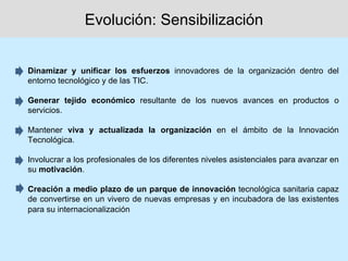Evolución: Sensibilización


Dinamizar y unificar los esfuerzos innovadores de la organización dentro del
entorno tecnológico y de las TIC.

Generar tejido económico resultante de los nuevos avances en productos o
servicios.

Mantener viva y actualizada la organización en el ámbito de la Innovación
Tecnológica.

Involucrar a los profesionales de los diferentes niveles asistenciales para avanzar en
su motivación.

Creación a medio plazo de un parque de innovación tecnológica sanitaria capaz
de convertirse en un vivero de nuevas empresas y en incubadora de las existentes
para su internacionalización
 