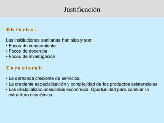 Justificación

H is t ó r ic a :

Las instituciones sanitarias han sido y son:
• Focos de conocimiento
• Focos de docencia
• Focos de investigación

C o y u n t u r a l:

• La demanda creciente de servicios.
• La creciente especialización y complejidad de los productos asistenciales
• Las deslocalizaciones/crisis económica. Oportunidad para cambiar la
  estructura económica.
 