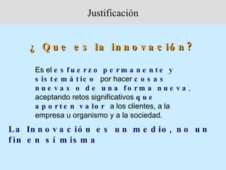Justificación


     ¿ Q u e e s la in n o v a c ió n ?

      Es el e s f u e r z o p e r m a n e n t e y
      s is t e m á t ic o por hacer c o s a s
      n u e v a s o d e u n a fo rm a n u e v a ,
      aceptando retos significativos q u e
      a p o r t e n v a lo r a los clientes, a la
      empresa u organismo y a la sociedad.
L a In n o v a c ió n e s u n m e d io , n o u n
f in e n s í m is m a
 
