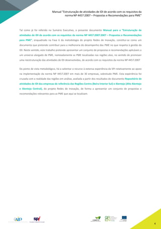 Manual “Estruturação de atividades de IDI de acordo com os requisitos da
norma NP 4457:2007 – Propostas e Recomendações para PME”
4
Tal como já foi referido no Sumário Executivo, o presente documento Manual para a “Estruturação de
atividades de IDI de acordo com os requisitos da norma NP 4457:2007:2007 – Propostas e Recomendações
para PME”, enquadrado na Fase 6 da metodologia do projeto Redes de Inovação, constitui-se como um
documento que pretende contribuir para a melhoraria do desempenho das PME no que respeita à gestão da
IDI. Neste sentido, este trabalho pretende apresentar um conjunto de propostas e recomendações aplicáveis a
um universo alargado de PME, nomeadamente as PME localizadas nas regiões alvo, no sentido de promover
uma reestruturação das atividades de IDI desenvolvidas, de acordo com os requisitos da norma NP 4457:2007
Do ponto de vista metodológico, há a salientar o recurso à extensa experiência da SPI relativamente ao apoio
na implementação da norma NP 4457:2007 em mais de 30 empresas, sobretudo PME. Esta experiência foi
cruzada com a realidade das regiões em análise, avaliada a partir dos resultados do documento Repositório de
atividades de IDI das empresas de referência das Regiões Centro (Beira Interior Sul) e Alentejo (Alto Alentejo
e Alentejo Central), do projeto Redes de Inovação, de forma a apresentar um conjunto de propostas e
recomendações relevantes para as PME que aqui se localizam.
 