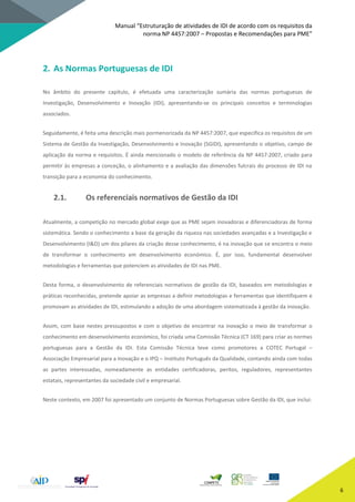 Manual “Estruturação de atividades de IDI de acordo com os requisitos da
norma NP 4457:2007 – Propostas e Recomendações para PME”
6
2. As Normas Portuguesas de IDI
No âmbito do presente capítulo, é efetuada uma caracterização sumária das normas portuguesas de
Investigação, Desenvolvimento e Inovação (IDI), apresentando-se os principais conceitos e terminologias
associados.
Seguidamente, é feita uma descrição mais pormenorizada da NP 4457:2007, que especifica os requisitos de um
Sistema de Gestão da Investigação, Desenvolvimento e Inovação (SGIDI), apresentando o objetivo, campo de
aplicação da norma e requisitos. É ainda mencionado o modelo de referência da NP 4457:2007, criado para
permitir às empresas a conceção, o alinhamento e a avaliação das dimensões fulcrais do processo de IDI na
transição para a economia do conhecimento.
2.1. Os referenciais normativos de Gestão da IDI
Atualmente, a competição no mercado global exige que as PME sejam inovadoras e diferenciadoras de forma
sistemática. Sendo o conhecimento a base da geração da riqueza nas sociedades avançadas e a Investigação e
Desenvolvimento (I&D) um dos pilares da criação desse conhecimento, é na inovação que se encontra o meio
de transformar o conhecimento em desenvolvimento económico. É, por isso, fundamental desenvolver
metodologias e ferramentas que potenciem as atividades de IDI nas PME.
Desta forma, o desenvolvimento de referenciais normativos de gestão da IDI, baseados em metodologias e
práticas reconhecidas, pretende apoiar as empresas a definir metodologias e ferramentas que identifiquem e
promovam as atividades de IDI, estimulando a adoção de uma abordagem sistematizada à gestão da inovação.
Assim, com base nestes pressupostos e com o objetivo de encontrar na inovação o meio de transformar o
conhecimento em desenvolvimento económico, foi criada uma Comissão Técnica (CT 169) para criar as normas
portuguesas para a Gestão da IDI. Esta Comissão Técnica teve como promotores a COTEC Portugal –
Associação Empresarial para a Inovação e o IPQ – Instituto Português da Qualidade, contando ainda com todas
as partes interessadas, nomeadamente as entidades certificadoras, peritos, reguladores, representantes
estatais, representantes da sociedade civil e empresarial.
Neste contexto, em 2007 foi apresentado um conjunto de Normas Portuguesas sobre Gestão da IDI, que inclui:
 