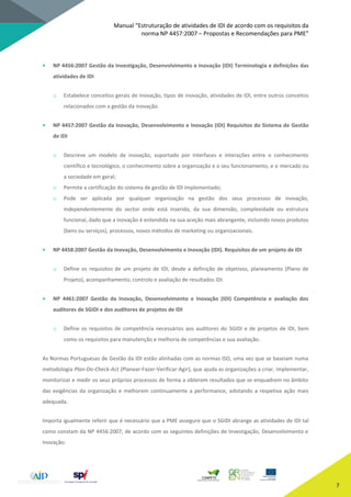 Manual “Estruturação de atividades de IDI de acordo com os requisitos da
norma NP 4457:2007 – Propostas e Recomendações para PME”
7
• NP 4456:2007 Gestão da Investigação, Desenvolvimento e Inovação (IDI) Terminologia e definições das
atividades de IDI
o Estabelece conceitos gerais de inovação, tipos de inovação, atividades de IDI, entre outros conceitos
relacionados com a gestão da inovação.
• NP 4457:2007 Gestão da Inovação, Desenvolvimento e Inovação (IDI) Requisitos do Sistema de Gestão
de IDI
o Descreve um modelo de inovação, suportado por interfaces e interações entre o conhecimento
científico e tecnológico, o conhecimento sobre a organização e o seu funcionamento, e o mercado ou
a sociedade em geral;
o Permite a certificação do sistema de gestão de IDI implementado;
o Pode ser aplicada por qualquer organização na gestão dos seus processos de inovação,
independentemente do sector onde está inserida, da sua dimensão, complexidade ou estrutura
funcional, dado que a inovação é entendida na sua aceção mais abrangente, incluindo novos produtos
(bens ou serviços), processos, novos métodos de marketing ou organizacionais.
• NP 4458:2007 Gestão da Inovação, Desenvolvimento e Inovação (IDI). Requisitos de um projeto de IDI
o Define os requisitos de um projeto de IDI, desde a definição de objetivos, planeamento (Plano de
Projeto), acompanhamento, controlo e avaliação de resultados IDI.
• NP 4461:2007 Gestão da Inovação, Desenvolvimento e Inovação (IDI) Competência e avaliação dos
auditores de SGIDI e dos auditores de projetos de IDI
o Define os requisitos de competência necessários aos auditores do SGIDI e de projetos de IDI, bem
como os requisitos para manutenção e melhoria de competências e sua avaliação.
As Normas Portuguesas de Gestão da IDI estão alinhadas com as normas ISO, uma vez que se baseiam numa
metodologia Plan-Do-Check-Act (Planear-Fazer-Verificar-Agir), que ajuda as organizações a criar, implementar,
monitorizar e medir os seus próprios processos de forma a obterem resultados que se enquadrem no âmbito
das exigências da organização e melhorem continuamente a performance, adotando a respetiva ação mais
adequada.
Importa igualmente referir que é necessário que a PME assegure que o SGIDI abrange as atividades de IDI tal
como constam da NP 4456:2007, de acordo com as seguintes definições de Investigação, Desenvolvimento e
Inovação:
 