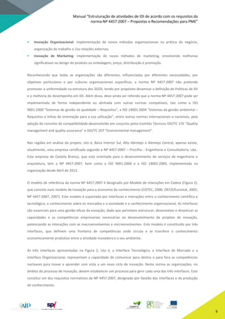 Manual “Estruturação de atividades de IDI de acordo com os requisitos da
norma NP 4457:2007 – Propostas e Recomendações para PME”
9
• Inovação Organizacional: implementação de novos métodos organizacionais na prática do negócio,
organização do trabalho e /ou relações externas;
• Inovação de Marketing: implementação de novos métodos de marketing, envolvendo melhorias
significativas no design do produto ou embalagem, preço, distribuição e promoção.
Reconhecendo que todas as organizações são diferentes, influenciadas por diferentes necessidades, por
objetivos particulares e por culturas organizacionais específicas, a norma NP 4457:2007 não pretende
promover a uniformidade na estrutura dos SGIDI, tendo por propósito dinamizar a definição de Políticas de IDI
e a melhoria do desempenho em IDI. Além disso, deve ainda ser referido que a norma NP 4457:2007 pode ser
implementada de forma independente ou alinhada com outras normas compatíveis, tais como a ISO
9001:2000 “Sistemas de gestão da qualidade – Requisitos”, a ISO 14001:2004 “Sistemas de gestão ambiental –
Requisitos e linhas de orientação para a sua utilização”, entre outras normas internacionais e nacionais, pela
adoção do conceito de compatibilidade desenvolvido em conjunto pelos Comités Técnicos ISO/TC 176 “Quality
management and quality assurance” e ISO/TC 207 “Environmental management”.
Nas regiões em análise do projeto, isto é, Beira Interior Sul, Alto Alentejo e Alentejo Central, apenas existe,
atualmente, uma empresa certificada segundo a NP 4457:2007 – Procifisc - Engenharia e Consultadoria, Lda..
Esta empresa de Castelo Branco, que está orientada para o desenvolvimento de serviços de engenharia e
arquitetura, tem a NP 4457:2007, bem como a ISO 9001:2008 e a ISO 14001:2004, implementada na
organização desde Abril de 2013.
O modelo de referência da norma NP 4457:2007 é designado por Modelo de Interações em Cadeia (Figura 2),
que consiste num modelo de inovação para a economia do conhecimento (COTEC, 2006; OECD/Eurostat, 2005;
NP 4457:2007, 2007). Este modelo é suportado por interfaces e interações entre o conhecimento científico e
tecnológico, o conhecimento sobre os mercados e a sociedade e o conhecimento organizacional. As interfaces
são essenciais para uma gestão eficaz da inovação, dado que permitem estruturar, desenvolver e dinamizar as
capacidades e as competências empresariais necessárias ao desenvolvimento de projetos de inovação,
potenciando as interações com as macroenvolventes e microenvolventes. Este modelo é constituído por três
interfaces, que definem uma fronteira de competências onde circula e se transfere o conhecimento
economicamente produtivo entre a atividade inovadora e o seu ambiente.
As três interfaces apresentadas na Figura 2, isto é, a Interface Tecnológica, a Interface de Mercado e a
Interface Organizacional, representam a capacidade de comunicar para dentro e para fora as competências
nucleares para inovar e aprender com vista a um novo ciclo de inovação. Nesta norma as organizações, no
âmbito do processo de inovação, devem estabelecer um processo para gerir cada uma das três interfaces. Este
constitui um dos requisitos normativos da NP 4457:2007, designado por Gestão das interfaces e da produção
do conhecimento.
 