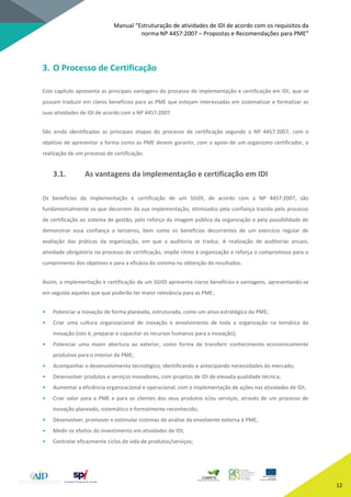 Manual “Estruturação de atividades de IDI de acordo com os requisitos da
norma NP 4457:2007 – Propostas e Recomendações para PME”
12
3. O Processo de Certificação
Este capítulo apresenta as principais vantagens do processo de implementação e certificação em IDI, que se
possam traduzir em claros benefícios para as PME que estejam interessadas em sistematizar e formalizar as
suas atividades de IDI de acordo com a NP 4457:2007.
São ainda identificadas as principais etapas do processo de certificação segundo a NP 4457:2007, com o
objetivo de apresentar a forma como as PME devem garantir, com o apoio de um organismo certificador, a
realização de um processo de certificação.
3.1. As vantagens da implementação e certificação em IDI
Os benefícios da implementação e certificação de um SGIDI, de acordo com a NP 4457:2007, são
fundamentalmente os que decorrem da sua implementação, otimizados pela confiança trazida pelo processo
de certificação ao sistema de gestão, pelo reforço da imagem pública da organização e pela possibilidade de
demonstrar essa confiança a terceiros, bem como os benefícios decorrentes de um exercício regular de
avaliação das práticas da organização, em que a auditoria se traduz. A realização de auditorias anuais,
atividade obrigatória no processo de certificação, impõe ritmo à organização e reforça o compromisso para o
cumprimento dos objetivos e para a eficácia do sistema na obtenção de resultados.
Assim, a implementação e certificação de um SGIDI apresenta claros benefícios e vantagens, apresentando-se
em seguida aqueles que que poderão ter maior relevância para as PME:
• Potenciar a inovação de forma planeada, estruturada, como um ativo estratégico da PME;
• Criar uma cultura organizacional de inovação e envolvimento de toda a organização na temática da
inovação (isto é, preparar e capacitar os recursos humanos para a inovação);
• Potenciar uma maior abertura ao exterior, como forma de transferir conhecimento economicamente
produtivo para o interior da PME;
• Acompanhar o desenvolvimento tecnológico, identificando e antecipando necessidades do mercado;
• Desenvolver produtos e serviços inovadores, com projetos de IDI de elevada qualidade técnica;
• Aumentar a eficiência organizacional e operacional, com a implementação de ações nas atividades de IDI;
• Criar valor para a PME e para os clientes dos seus produtos e/ou serviços, através de um processo de
inovação planeado, sistemático e formalmente reconhecido;
• Desenvolver, promover e estimular sistemas de análise da envolvente externa à PME;
• Medir os efeitos do investimento em atividades de IDI;
• Controlar eficazmente ciclos de vida de produtos/serviços;
 