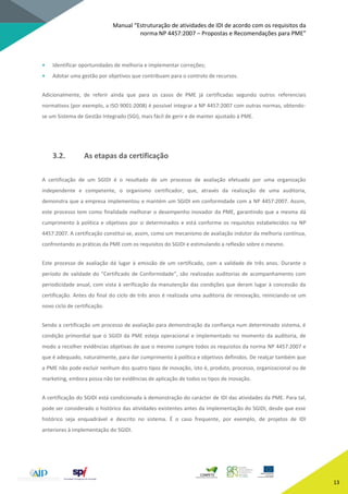 Manual “Estruturação de atividades de IDI de acordo com os requisitos da
norma NP 4457:2007 – Propostas e Recomendações para PME”
13
• Identificar oportunidades de melhoria e implementar correções;
• Adotar uma gestão por objetivos que contribuam para o controlo de recursos.
Adicionalmente, de referir ainda que para os casos de PME já certificadas segundo outros referenciais
normativos (por exemplo, a ISO 9001:2008) é possível integrar a NP 4457:2007 com outras normas, obtendo-
se um Sistema de Gestão Integrado (SGI), mais fácil de gerir e de manter ajustado à PME.
3.2. As etapas da certificação
A certificação de um SGIDI é o resultado de um processo de avaliação efetuado por uma organização
independente e competente, o organismo certificador, que, através da realização de uma auditoria,
demonstra que a empresa implementou e mantém um SGIDI em conformidade com a NP 4457:2007. Assim,
este processo tem como finalidade melhorar o desempenho inovador da PME, garantindo que a mesma dá
cumprimento à política e objetivos por si determinados e está conforme os requisitos estabelecidos na NP
4457:2007. A certificação constitui-se, assim, como um mecanismo de avaliação indutor da melhoria contínua,
confrontando as práticas da PME com os requisitos do SGIDI e estimulando a reflexão sobre o mesmo.
Este processo de avaliação dá lugar à emissão de um certificado, com a validade de três anos. Durante o
período de validade do “Certificado de Conformidade”, são realizadas auditorias de acompanhamento com
periodicidade anual, com vista à verificação da manutenção das condições que deram lugar à concessão da
certificação. Antes do final do ciclo de três anos é realizada uma auditoria de renovação, reiniciando-se um
novo ciclo de certificação.
Sendo a certificação um processo de avaliação para demonstração da confiança num determinado sistema, é
condição primordial que o SGIDI da PME esteja operacional e implementado no momento da auditoria, de
modo a recolher evidências objetivas de que o mesmo cumpre todos os requisitos da norma NP 4457:2007 e
que é adequado, naturalmente, para dar cumprimento à política e objetivos definidos. De realçar também que
a PME não pode excluir nenhum dos quatro tipos de inovação, isto é, produto, processo, organizacional ou de
marketing, embora possa não ter evidências de aplicação de todos os tipos de inovação.
A certificação do SGIDI está condicionada à demonstração do carácter de IDI das atividades da PME. Para tal,
pode ser considerado o histórico das atividades existentes antes da implementação do SGIDI, desde que esse
histórico seja enquadrável e descrito no sistema. É o caso frequente, por exemplo, de projetos de IDI
anteriores à implementação do SGIDI.
 