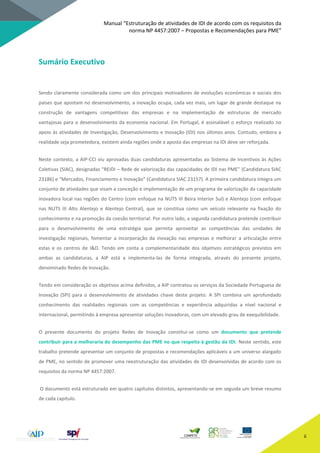Manual “Estruturação de atividades de IDI de acordo com os requisitos da
norma NP 4457:2007 – Propostas e Recomendações para PME”
ii
Sumário Executivo
Sendo claramente considerada como um dos principais motivadores de evoluções económicas e sociais dos
países que apostam no desenvolvimento, a inovação ocupa, cada vez mais, um lugar de grande destaque na
construção de vantagens competitivas das empresas e na implementação de estruturas de mercado
vantajosas para o desenvolvimento da economia nacional. Em Portugal, é assinalável o esforço realizado no
apoio às atividades de Investigação, Desenvolvimento e Inovação (IDI) nos últimos anos. Contudo, embora a
realidade seja prometedora, existem ainda regiões onde a aposta das empresas na IDI deve ser reforçada.
Neste contexto, a AIP-CCI viu aprovadas duas candidaturas apresentadas ao Sistema de Incentivos às Ações
Coletivas (SIAC), designadas “REIDI – Rede de valorização das capacidades de IDI nas PME” (Candidatura SIAC
23186) e “Mercados, Financiamento e Inovação” (Candidatura SIAC 23157). A primeira candidatura integra um
conjunto de atividades que visam a conceção e implementação de um programa de valorização da capacidade
inovadora local nas regiões do Centro (com enfoque na NUTS III Beira Interior Sul) e Alentejo (com enfoque
nas NUTS III Alto Alentejo e Alentejo Central), que se constitua como um veículo relevante na fixação do
conhecimento e na promoção da coesão territorial. Por outro lado, a segunda candidatura pretende contribuir
para o desenvolvimento de uma estratégia que permita aproveitar as competências das unidades de
investigação regionais, fomentar a incorporação da inovação nas empresas e melhorar a articulação entre
estas e os centros de I&D. Tendo em conta a complementaridade dos objetivos estratégicos previstos em
ambas as candidaturas, a AIP está a implementa-las de forma integrada, através do presente projeto,
denominado Redes de Inovação.
Tendo em consideração os objetivos acima definidos, a AIP contratou os serviços da Sociedade Portuguesa de
Inovação (SPI) para o desenvolvimento de atividades chave deste projeto. A SPI combina um aprofundado
conhecimento das realidades regionais com as competências e experiência adquiridas a nível nacional e
internacional, permitindo à empresa apresentar soluções inovadoras, com um elevado grau de exequibilidade.
O presente documento do projeto Redes de Inovação constitui-se como um documento que pretende
contribuir para a melhoraria do desempenho das PME no que respeita à gestão da IDI. Neste sentido, este
trabalho pretende apresentar um conjunto de propostas e recomendações aplicáveis a um universo alargado
de PME, no sentido de promover uma reestruturação das atividades de IDI desenvolvidas de acordo com os
requisitos da norma NP 4457:2007.
O documento está estruturado em quatro capítulos distintos, apresentando-se em seguida um breve resumo
de cada capítulo.
 