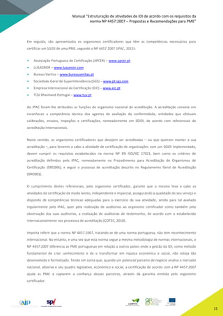 Manual “Estruturação de atividades de IDI de acordo com os requisitos da
norma NP 4457:2007 – Propostas e Recomendações para PME”
15
Em seguida, são apresentados os organismos certificadores que têm as competências necessárias para
certificar um SGIDI de uma PME, segundo a NP 4457:2007 (IPAC, 2013):
• Associação Portuguesa de Certificação (APCER) – www.apcer.pt
• LUSAENOR – www.lusaenor.com
• Bureau Veritas – www.bureauveritas.pt
• Sociedade Geral de Superintendência (SGS) – www.pt.sgs.com
• Empresa Internacional de Certificação (EIC) – www.eic.pt
• TÜV Rheinland Portugal – www.tuv.pt
Ao IPAC foram-lhe atribuídos as funções de organismo nacional de acreditação. A acreditação consiste em
reconhecer a competência técnica dos agentes de avaliação da conformidade, entidades que efetuam
calibrações, ensaios, inspeções e certificações, nomeadamente em SGIDI, de acordo com referenciais de
acreditação internacionais.
Neste sentido, os organismos certificadores que desejem ser acreditadas – ou que queiram manter a sua
acreditação –, para levarem a cabo a atividade de certificação de organizações com um SGIDI implementado,
devem cumprir os requisitos estabelecidos na norma NP EN ISO/IEC 17021, bem como os critérios de
acreditação definidos pelo IPAC, nomeadamente no Procedimento para Acreditação de Organismos de
Certificação (DRC006), e seguir o processo de acreditação descrito no Regulamento Geral de Acreditação
(DRC001).
O cumprimento destes referenciais, pelo organismo certificador, garante que o mesmo leva a cabo as
atividades de certificação de modo isento, independente e imparcial, assegurando a qualidade do seu serviço e
dispondo de competências técnicas adequadas para o exercício da sua atividade, sendo para tal avaliado
regularmente pelo IPAC, quer pela realização de auditorias ao organismo certificador como também pela
observação das suas auditorias, a realização de auditorias de testemunho, de acordo com o estabelecido
internacionalmente nos processos de acreditação (COTEC, 2010).
Importa referir que a norma NP 4457:2007, tratando-se de uma norma portuguesa, não tem reconhecimento
internacional. No entanto, e uma vez que esta norma segue a mesma metodologia de normas internacionais, a
NP 4457:2007 diferencia as PME portuguesas em relação a outros países onde a gestão da IDI, como método
fundamental de criar conhecimento e de o transformar em riqueza económica e social, não esteja tão
desenvolvido e formalizado. Tendo em conta que, quando um potencial parceiro de negócio analisa o mercado
nacional, observa o seu quadro legislativo, económico e social, a certificação de acordo com a NP 4457:2007
ajuda as PME a captarem a confiança desses parceiros, através da garantia emitida pelo organismo
certificador.
 