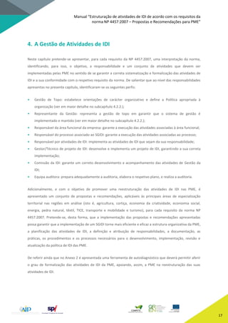 Manual “Estruturação de atividades de IDI de acordo com os requisitos da
norma NP 4457:2007 – Propostas e Recomendações para PME”
17
4. A Gestão de Atividades de IDI
Neste capítulo pretende-se apresentar, para cada requisito da NP 4457:2007, uma interpretação da norma,
identificando, para isso, o objetivo, a responsabilidade e um conjunto de atividades que devem ser
implementadas pelas PME no sentido de se garantir a correta sistematização e formalização das atividades de
IDI e a sua conformidade com o respetivo requisito da norma. De salientar que ao nível das responsabilidades
apresentas no presente capítulo, identificaram-se os seguintes perfis:
• Gestão de Topo: estabelece orientações de carácter organizativo e define a Política apropriada à
organização (ver em maior detalhe no subcapítulo 4.2.2.);
• Representante da Gestão: representa a gestão de topo em garantir que o sistema de gestão é
implementado e mantido (ver em maior detalhe no subcapítulo 4.2.2.);
• Responsável da área funcional da empresa: garante a execução das atividades associadas à área funcional;
• Responsável do processo associado ao SGIDI: garante a execução das atividades associadas ao processo;
• Responsável por atividades de IDI: implementa as atividades de IDI que sejam da sua responsabilidade;
• Gestor/Técnico de projeto de IDI: desenvolve e implementa um projeto de IDI, garantindo a sua correta
implementação;
• Comissão da IDI: garante um correto desenvolvimento e acompanhamento das atividades de Gestão da
IDI;
• Equipa auditora: prepara adequadamente a auditoria, elabora o respetivo plano, e realiza a auditoria.
Adicionalmente, e com o objetivo de promover uma reestruturação das atividades de IDI nas PME, é
apresentado um conjunto de propostas e recomendações, aplicáveis às principais áreas de especialização
territorial nas regiões em análise (isto é, agricultura, cortiça, economia da criatividade, econiomia social,
energia, pedra natural, têxtil, TICE, transporte e mobilidade e turismo), para cada requisito da norma NP
4457:2007. Pretende-se, desta forma, que a implementação das propostas e recomendações apresentadas
possa garantir que a implementação de um SGIDI torne mais eficiente e eficaz a estrutura organizativa da PME,
a planificação das atividades de IDI, a definição e atribuição de responsabilidades, a documentação, as
práticas, os procedimentos e os processos necessários para o desenvolvimento, implementação, revisão e
atualização da política de IDI das PME.
De referir ainda que no Anexo 2 é apresentada uma ferramenta de autodiagnóstico que deverá permitir aferir
o grau de formalização das atividades de IDI da PME, apoiando, assim, a PME na reestruturação das suas
atividades de IDI.
 