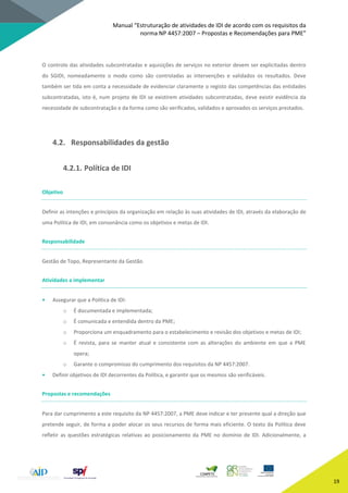Manual “Estruturação de atividades de IDI de acordo com os requisitos da
norma NP 4457:2007 – Propostas e Recomendações para PME”
19
O controlo das atividades subcontratadas e aquisições de serviços no exterior devem ser explicitadas dentro
do SGIDI, nomeadamente o modo como são controladas as intervenções e validados os resultados. Deve
também ser tida em conta a necessidade de evidenciar claramente o registo das competências das entidades
subcontratadas, isto é, num projeto de IDI se existirem atividades subcontratadas, deve existir evidência da
necessidade de subcontratação e da forma como são verificados, validados e aprovados os serviços prestados.
4.2. Responsabilidades da gestão
4.2.1. Política de IDI
Objetivo
Definir as intenções e princípios da organização em relação às suas atividades de IDI, através da elaboração de
uma Política de IDI, em consonância como os objetivos e metas de IDI.
Responsabilidade
Gestão de Topo, Representante da Gestão.
Atividades a implementar
• Assegurar que a Política de IDI:
o É documentada e implementada;
o É comunicada e entendida dentro da PME;
o Proporciona um enquadramento para o estabelecimento e revisão dos objetivos e metas de IDI;
o É revista, para se manter atual e consistente com as alterações do ambiente em que a PME
opera;
o Garante o compromisso do cumprimento dos requisitos da NP 4457:2007.
• Definir objetivos de IDI decorrentes da Política, e garantir que os mesmos são verificáveis.
Propostas e recomendações
Para dar cumprimento a este requisito da NP 4457:2007, a PME deve indicar e ter presente qual a direção que
pretende seguir, de forma a poder alocar os seus recursos de forma mais eficiente. O texto da Política deve
refletir as questões estratégicas relativas ao posicionamento da PME no domínio de IDI. Adicionalmente, a
 