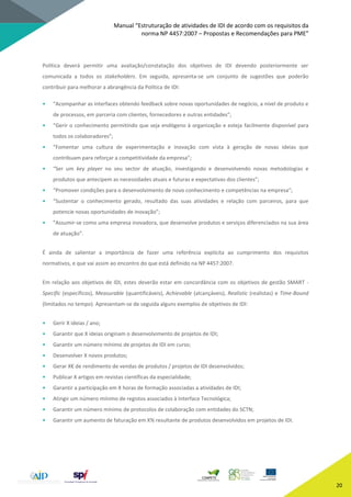Manual “Estruturação de atividades de IDI de acordo com os requisitos da
norma NP 4457:2007 – Propostas e Recomendações para PME”
20
Política deverá permitir uma avaliação/constatação dos objetivos de IDI devendo posteriormente ser
comunicada a todos os stakeholders. Em seguida, apresenta-se um conjunto de sugestões que poderão
contribuir para melhorar a abrangência da Política de IDI:
• “Acompanhar as interfaces obtendo feedback sobre novas oportunidades de negócio, a nível de produto e
de processos, em parceria com clientes, fornecedores e outras entidades”;
• “Gerir o conhecimento permitindo que seja endógeno à organização e esteja facilmente disponível para
todos os colaboradores”;
• “Fomentar uma cultura de experimentação e inovação com vista à geração de novas ideias que
contribuam para reforçar a competitividade da empresa”;
• “Ser um key player no seu sector de atuação, investigando e desenvolvendo novas metodologias e
produtos que antecipem as necessidades atuais e futuras e expectativas dos clientes”;
• “Promover condições para o desenvolvimento de novo conhecimento e competências na empresa”;
• “Sustentar o conhecimento gerado, resultado das suas atividades e relação com parceiros, para que
potencie novas oportunidades de inovação”;
• “Assumir-se como uma empresa inovadora, que desenvolve produtos e serviços diferenciados na sua área
de atuação”.
É ainda de salientar a importância de fazer uma referência explícita ao cumprimento dos requisitos
normativos, e que vai assim ao encontro do que está definido na NP 4457:2007.
Em relação aos objetivos de IDI, estes deverão estar em concordância com os objetivos de gestão SMART -
Specific (específicos), Measurable (quantificáveis), Achievable (alcançáveis), Realistic (realistas) e Time-Bound
(limitados no tempo). Apresentam-se de seguida alguns exemplos de objetivos de IDI:
• Gerir X ideias / ano;
• Garantir que X ideias originam o desenvolvimento de projetos de IDI;
• Garantir um número mínimo de projetos de IDI em curso;
• Desenvolver X novos produtos;
• Gerar X€ de rendimento de vendas de produtos / projetos de IDI desenvolvidos;
• Publicar X artigos em revistas científicas da especialidade;
• Garantir a participação em X horas de formação associadas a atividades de IDI;
• Atingir um número mínimo de registos associados à Interface Tecnológica;
• Garantir um número mínimo de protocolos de colaboração com entidades do SCTN;
• Garantir um aumento de faturação em X% resultante de produtos desenvolvidos em projetos de IDI.
 