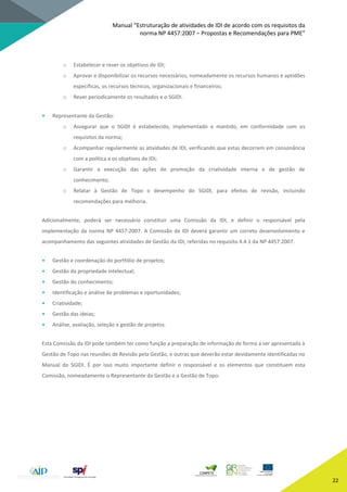 Manual “Estruturação de atividades de IDI de acordo com os requisitos da
norma NP 4457:2007 – Propostas e Recomendações para PME”
22
o Estabelecer e rever os objetivos de IDI;
o Aprovar e disponibilizar os recursos necessários, nomeadamente os recursos humanos e aptidões
específicas, os recursos técnicos, organizacionais e financeiros;
o Rever periodicamente os resultados e o SGIDI.
• Representante da Gestão:
o Assegurar que o SGIDI é estabelecido, implementado e mantido, em conformidade com os
requisitos da norma;
o Acompanhar regularmente as atividades de IDI, verificando que estas decorrem em consonância
com a política e os objetivos de IDI;
o Garantir a execução das ações de promoção da criatividade interna e de gestão de
conhecimento;
o Relatar à Gestão de Topo o desempenho do SGIDI, para efeitos de revisão, incluindo
recomendações para melhoria.
Adicionalmente, poderá ser necessário constituir uma Comissão da IDI, e definir o responsável pela
implementação da norma NP 4457:2007. A Comissão da IDI deverá garantir um correto desenvolvimento e
acompanhamento das seguintes atividades de Gestão da IDI, referidas no requisito 4.4.1 da NP 4457:2007.
• Gestão e coordenação do portfólio de projetos;
• Gestão da propriedade intelectual;
• Gestão do conhecimento;
• Identificação e análise de problemas e oportunidades;
• Criatividade;
• Gestão das ideias;
• Análise, avaliação, seleção e gestão de projetos.
Esta Comissão da IDI pode também ter como função a preparação de informação de forma a ser apresentada à
Gestão de Topo nas reuniões de Revisão pela Gestão, e outras que deverão estar devidamente identificadas no
Manual do SGIDI. É por isso muito importante definir o responsável e os elementos que constituem esta
Comissão, nomeadamente o Representante da Gestão e a Gestão de Topo.
 