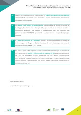 Manual “Estruturação de atividades de IDI de acordo com os requisitos da
norma NP 4457:2007 – Propostas e Recomendações para PME”
iii
01. Para um correto enquadramento, é apresentado, no Capítulo 1 (Enquadramento e objetivos),
uma descrição do contexto em que se desenvolve o projeto, os seus objetivos, a metodologia
adotada e os próximos passos.
02. No Capítulo 2 (As Normas Portuguesas de IDI) são identificadas as normas portuguesas de
Investigação, Desenvolvimento e Inovação (IDI), apresentando-se os principais conceitos e
terminologias associados. Este capítulo é complementado com uma descrição mais
pormenorizada da NP 4457:2007, apresentando o seu objetivo, campo de aplicação e principais
requisitos.
03. O Capítulo 3 (O Processo de Certificação) apresenta as principais vantagens do processo de
implementação e certificação em IDI, identificando ainda as principais etapas do processo de
certificação, segundo a NP 4457:2007, nas PME.
04. Por forma a apoiar as PME a garantir a correta sistematização e formalização das atividades de
IDI, é apresentado no Capítulo 4 (A Estruturação de Atividades de IDI), para cada requisito da NP
4457:2007, uma interpretação da norma, identificando, para isso, o objetivo, a responsabilidade
e um conjunto de atividades que devem ser implementadas pelas PME. São ainda apresentadas
diversas propostas e recomendações que deverão permitir uma correta restruturação das
atividades de IDI nas PME.
Porto, Dezembro de 2013
A Sociedade Portuguesa de Inovação, S.A.
 