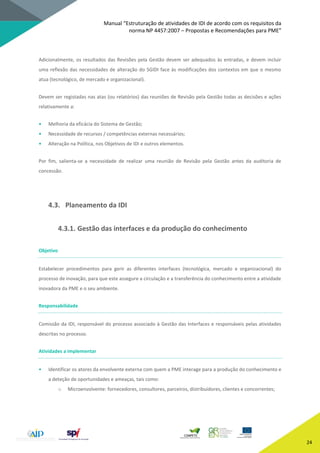 Manual “Estruturação de atividades de IDI de acordo com os requisitos da
norma NP 4457:2007 – Propostas e Recomendações para PME”
24
Adicionalmente, os resultados das Revisões pela Gestão devem ser adequados às entradas, e devem incluir
uma reflexão das necessidades de alteração do SGIDI face às modificações dos contextos em que o mesmo
atua (tecnológico, de mercado e organizacional).
Devem ser registadas nas atas (ou relatórios) das reuniões de Revisão pela Gestão todas as decisões e ações
relativamente a:
• Melhoria da eficácia do Sistema de Gestão;
• Necessidade de recursos / competências externas necessários;
• Alteração na Política, nos Objetivos de IDI e outros elementos.
Por fim, salienta-se a necessidade de realizar uma reunião de Revisão pela Gestão antes da auditoria de
concessão.
4.3. Planeamento da IDI
4.3.1. Gestão das interfaces e da produção do conhecimento
Objetivo
Estabelecer procedimentos para gerir as diferentes interfaces (tecnológica, mercado e organizacional) do
processo de inovação, para que este assegure a circulação e a transferência do conhecimento entre a atividade
inovadora da PME e o seu ambiente.
Responsabilidade
Comissão da IDI, responsável do processo associado à Gestão das Interfaces e responsáveis pelas atividades
descritas no processo.
Atividades a implementar
• Identificar os atores da envolvente externa com quem a PME interage para a produção do conhecimento e
a deteção de oportunidades e ameaças, tais como:
o Microenvolvente: fornecedores, consultores, parceiros, distribuidores, clientes e concorrentes;
 