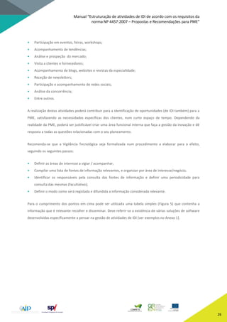 Manual “Estruturação de atividades de IDI de acordo com os requisitos da
norma NP 4457:2007 – Propostas e Recomendações para PME”
26
• Participação em eventos, feiras, workshops;
• Acompanhamento de tendências;
• Análise e prospeção do mercado;
• Visita a clientes e fornecedores;
• Acompanhamento de blogs, websites e revistas da especialidade;
• Receção de newsletters;
• Participação e acompanhamento de redes sociais;
• Análise da concorrência;
• Entre outros.
A realização destas atividades poderá contribuir para a identificação de oportunidades (de IDI também) para a
PME, satisfazendo as necessidades específicas dos clientes, num curto espaço de tempo. Dependendo da
realidade da PME, poderá ser justificável criar uma área funcional interna que faça a gestão da inovação e dê
resposta a todas as questões relacionadas com o seu planeamento.
Recomenda-se que a Vigilância Tecnológica seja formalizada num procedimento a elaborar para o efeito,
seguindo os seguintes passos:
• Definir as áreas de interesse a vigiar / acompanhar;
• Compilar uma lista de fontes de informação relevantes, e organizar por área de interesse/negócio;
• Identificar os responsáveis pela consulta das fontes de informação e definir uma periodicidade para
consulta das mesmas (facultativo);
• Definir o modo como será registada e difundida a informação considerada relevante.
Para o cumprimento dos pontos em cima pode ser utilizada uma tabela simples (Figura 5) que contenha a
informação que é relevante recolher e disseminar. Deve referir-se a existência de várias soluções de software
desenvolvidas especificamente a pensar na gestão de atividades de IDI (ver exemplos no Anexo 1).
 