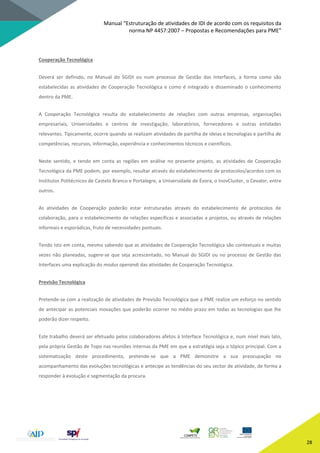 Manual “Estruturação de atividades de IDI de acordo com os requisitos da
norma NP 4457:2007 – Propostas e Recomendações para PME”
28
Cooperação Tecnológica
Deverá ser definido, no Manual do SGIDI ou num processo de Gestão das Interfaces, a forma como são
estabelecidas as atividades de Cooperação Tecnológica e como é integrado e disseminado o conhecimento
dentro da PME.
A Cooperação Tecnológica resulta do estabelecimento de relações com outras empresas, organizações
empresariais, Universidades e centros de investigação, laboratórios, fornecedores e outras entidades
relevantes. Tipicamente, ocorre quando se realizam atividades de partilha de ideias e tecnologias e partilha de
competências, recursos, informação, experiência e conhecimentos técnicos e científicos.
Neste sentido, e tendo em conta as regiões em análise no presente projeto, as atividades de Cooperação
Tecnológica da PME podem, por exemplo, resultar através do estabelecimento de protocolos/acordos com os
Institutos Politécnicos de Castelo Branco e Portalegre, a Universidade de Évora, o InovCluster, o Cevalor, entre
outros.
As atividades de Cooperação poderão estar estruturadas através do estabelecimento de protocolos de
colaboração, para o estabelecimento de relações específicas e associadas a projetos, ou através de relações
informais e esporádicas, fruto de necessidades pontuais.
Tendo isto em conta, mesmo sabendo que as atividades de Cooperação Tecnológica são contextuais e muitas
vezes não planeadas, sugere-se que seja acrescentado, no Manual do SGIDI ou no processo de Gestão das
Interfaces uma explicação do modus operandi das atividades de Cooperação Tecnológica.
Previsão Tecnológica
Pretende-se com a realização de atividades de Previsão Tecnológica que a PME realize um esforço no sentido
de antecipar as potenciais inovações que poderão ocorrer no médio prazo em todas as tecnologias que lhe
poderão dizer respeito.
Este trabalho deverá ser efetuado pelos colaboradores afetos à Interface Tecnológica e, num nível mais lato,
pela própria Gestão de Topo nas reuniões internas da PME em que a estratégia seja o tópico principal. Com a
sistematização deste procedimento, pretende-se que a PME demonstre a sua preocupação no
acompanhamento das evoluções tecnológicas e antecipe as tendências do seu sector de atividade, de forma a
responder à evolução e segmentação da procura.
 