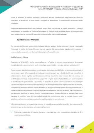 Manual “Estruturação de atividades de IDI de acordo com os requisitos da
norma NP 4457:2007 – Propostas e Recomendações para PME”
29
Assim, as atividades de Previsão Tecnológica deverão ser descritas e formalizadas, no processo de Gestão das
Interfaces, e identificada a forma como é integrado e disseminado o conhecimento decorrente destas
atividades.
Depois de devidamente identificadas (podendo para o efeito ser utilizada, se julgado necessário, a tabela já
sugerida para as atividades de Vigilância Tecnológica, na Figura 5), estas atividades devem ser sistematizadas
para assegurar que as mesmas são planeadas, implementadas, mantidas e atualizadas.
b) Interface de Mercado
Na Interface de Mercado existem três atividades distintas, a saber: Análise Interna e Externa, Propriedade
Intelectual e Análise de Novos Clientes. Face ao exposto, são apresentadas seguidamente propostas e
recomendações para cada uma destas atividades da Interface de Mercado.
Análise Interna e Externa
Segundo a NP 4456:2007, a Análise Interna e Externa é a “análise do contexto interior e exterior da empresa
inovadora e do seu posicionamento tendo em conta as oportunidades e ameaças relativas na envolvente”.
Neste contexto, a análise interna deve permitir avaliar a estrutura atual da PME e os recursos de que dispõe e
como os gere, para definir quais são as mudanças necessárias, para que a Gestão da IDI seja mais eficaz. A
análise externa deverá englobar a análise da concorrência, dos clientes e do mercado. Deverá, por isso, ser
definido e documentado um procedimento que permita o registo dos resultados obtidos para posterior análise
e identificação de oportunidades. Tipicamente, as atividades de análise externa consistem numa abordagem
ao mercado através de iniciativas como a elaboração de planos estratégicos/de negócio e estudos de mercado,
que permitam analisar o contexto exterior da PME e do seu posicionamento, tendo em conta oportunidades e
ameaças relativas na envolvente. Sugere-se ainda a realização de um exercício de análise SWOT que permita,
por exemplo, identificar os pontos fortes e fracos relativamente à concorrência e ao mercado, bem como
assegurar a recolha e troca de informação/produção de conhecimento sobre o mercado (devem existir
evidências do binómio recolha e troca de informação/produção do conhecimento).
Além de se analisarem as competências internas de inovação e os resultados decorridos dos projetos de IDI,
entende-se que se devem analisar outros pontos, tais como:
• Análise das necessidades de recursos (humanos e materiais) que estão envolvidos em atividades de IDI e
respetivas competências;
 
