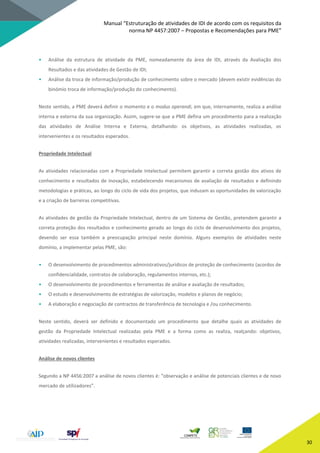 Manual “Estruturação de atividades de IDI de acordo com os requisitos da
norma NP 4457:2007 – Propostas e Recomendações para PME”
30
• Análise da estrutura de atividade da PME, nomeadamente da área de IDI, através da Avaliação dos
Resultados e das atividades de Gestão de IDI;
• Análise da troca de informação/produção de conhecimento sobre o mercado (devem existir evidências do
binómio troca de informação/produção do conhecimento).
Neste sentido, a PME deverá definir o momento e o modus operandi, em que, internamente, realiza a análise
interna e externa da sua organização. Assim, sugere-se que a PME defina um procedimento para a realização
das atividades de Análise Interna e Externa, detalhando: os objetivos, as atividades realizadas, os
intervenientes e os resultados esperados.
Propriedade Intelectual
As atividades relacionadas com a Propriedade Intelectual permitem garantir a correta gestão dos ativos de
conhecimento e resultados de inovação, estabelecendo mecanismos de avaliação de resultados e definindo
metodologias e práticas, ao longo do ciclo de vida dos projetos, que induzam as oportunidades de valorização
e a criação de barreiras competitivas.
As atividades de gestão da Propriedade Intelectual, dentro de um Sistema de Gestão, pretendem garantir a
correta proteção dos resultados e conhecimento gerado ao longo do ciclo de desenvolvimento dos projetos,
devendo ser essa também a preocupação principal neste domínio. Alguns exemplos de atividades neste
domínio, a implementar pelas PME, são:
• O desenvolvimento de procedimentos administrativos/jurídicos de proteção de conhecimento (acordos de
confidencialidade, contratos de colaboração, regulamentos internos, etc.);
• O desenvolvimento de procedimentos e ferramentas de análise e avaliação de resultados;
• O estudo e desenvolvimento de estratégias de valorização, modelos e planos de negócio;
• A elaboração e negociação de contractos de transferência de tecnologia e /ou conhecimento.
Neste sentido, deverá ser definido e documentado um procedimento que detalhe quais as atividades de
gestão da Propriedade Intelectual realizadas pela PME e a forma como as realiza, realçando: objetivos,
atividades realizadas, intervenientes e resultados esperados.
Análise de novos clientes
Segundo a NP 4456:2007 a análise de novos clientes é: “observação e análise de potenciais clientes e de novo
mercado de utilizadores”.
 