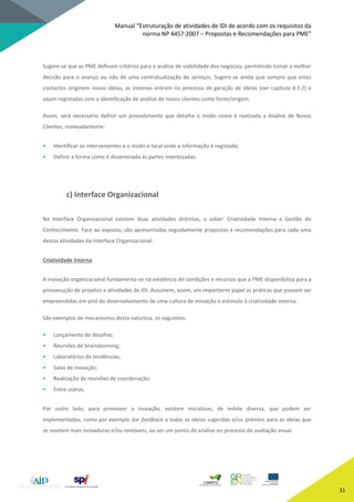 Manual “Estruturação de atividades de IDI de acordo com os requisitos da
norma NP 4457:2007 – Propostas e Recomendações para PME”
31
Sugere-se que as PME definam critérios para a análise de viabilidade dos negócios, permitindo tomar a melhor
decisão para o avanço ou não de uma contratualização de serviços. Sugere-se ainda que sempre que estes
contactos originem novas ideias, as mesmas entrem no processo de geração de ideias (ver capítulo 4.3.2) e
sejam registadas com a identificação de análise de novos clientes como fonte/origem.
Assim, será necessário definir um procedimento que detalhe o modo como é realizada a Análise de Novos
Clientes, nomeadamente:
• Identificar os intervenientes e o modo e local onde a informação é registada;
• Definir a forma como é disseminada às partes interessadas.
c) Interface Organizacional
Na Interface Organizacional existem duas atividades distintas, a saber: Criatividade Interna e Gestão do
Conhecimento. Face ao exposto, são apresentadas seguidamente propostas e recomendações para cada uma
destas atividades da Interface Organizacional.
Criatividade Interna
A inovação organizacional fundamenta-se na existência de condições e recursos que a PME disponibiliza para a
prossecução de projetos e atividades de IDI. Assumem, assim, um importante papel as práticas que possam ser
empreendidas em prol do desenvolvimento de uma cultura de inovação e estímulo à criatividade interna.
São exemplos de mecanismos desta natureza, os seguintes:
• Lançamento de desafios;
• Reuniões de brainstorming;
• Laboratórios de tendências;
• Salas de inovação;
• Realização de reuniões de coordenação;
• Entre outras.
Por outro lado, para promover a inovação, existem iniciativas, de índole diversa, que podem ser
implementadas, como por exemplo dar feedback a todas as ideias sugeridas e/ou prémios para as ideias que
se revelem mais inovadoras e/ou rentáveis, ou ser um ponto de análise no processo de avaliação anual.
 