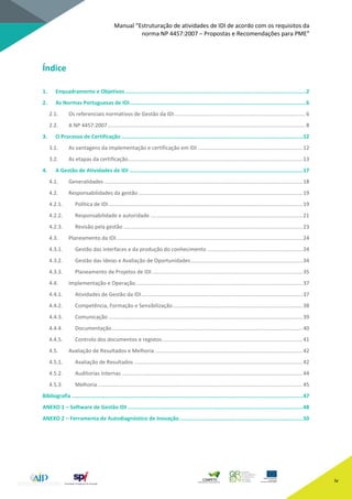 Manual “Estruturação de atividades de IDI de acordo com os requisitos da
norma NP 4457:2007 – Propostas e Recomendações para PME”
iv
Índice
1. Enquadramento e Objetivos....................................................................................................................2
2. As Normas Portuguesas de IDI.................................................................................................................6
2.1. Os referenciais normativos de Gestão da IDI........................................................................................6
2.2. A NP 4457:2007.....................................................................................................................................8
3. O Processo de Certificação ....................................................................................................................12
3.1. As vantagens da implementação e certificação em IDI ......................................................................12
3.2. As etapas da certificação.....................................................................................................................13
4. A Gestão de Atividades de IDI ...............................................................................................................17
4.1. Generalidades .....................................................................................................................................18
4.2. Responsabilidades da gestão ..............................................................................................................19
4.2.1. Política de IDI ..................................................................................................................................19
4.2.2. Responsabilidade e autoridade ......................................................................................................21
4.2.3. Revisão pela gestão ........................................................................................................................23
4.3. Planeamento da IDI.............................................................................................................................24
4.3.1. Gestão das interfaces e da produção do conhecimento ................................................................24
4.3.2. Gestão das Ideias e Avaliação de Oportunidades...........................................................................34
4.3.3. Planeamento de Projetos de IDI .....................................................................................................35
4.4. Implementação e Operação................................................................................................................37
4.4.1. Atividades de Gestão da IDI............................................................................................................37
4.4.2. Competência, Formação e Sensibilização.......................................................................................38
4.4.3. Comunicação ..................................................................................................................................39
4.4.4. Documentação................................................................................................................................40
4.4.5. Controlo dos documentos e registos..............................................................................................41
4.5. Avaliação de Resultados e Melhoria ...................................................................................................42
4.5.1. Avaliação de Resultados .................................................................................................................42
4.5.2. Auditorias internas .........................................................................................................................44
4.5.3. Melhoria .........................................................................................................................................45
Bibliografia ....................................................................................................................................................47
ANEXO 1 – Software de Gestão IDI ................................................................................................................48
ANEXO 2 – Ferramenta de Autodiagnóstico de Inovação...............................................................................50
 