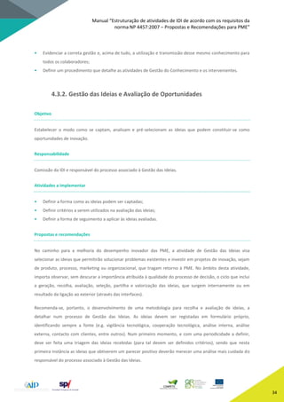 Manual “Estruturação de atividades de IDI de acordo com os requisitos da
norma NP 4457:2007 – Propostas e Recomendações para PME”
34
• Evidenciar a correta gestão e, acima de tudo, a utilização e transmissão desse mesmo conhecimento para
todos os colaboradores;
• Definir um procedimento que detalhe as atividades de Gestão do Conhecimento e os intervenientes.
4.3.2. Gestão das Ideias e Avaliação de Oportunidades
Objetivo
Estabelecer o modo como se captam, analisam e pré-selecionam as ideias que podem constituir-se como
oportunidades de inovação.
Responsabilidade
Comissão da IDI e responsável do processo associado à Gestão das Ideias.
Atividades a implementar
• Definir a forma como as ideias podem ser captadas;
• Definir critérios a serem utilizados na avaliação das ideias;
• Definir a forma de seguimento a aplicar às ideias avaliadas.
Propostas e recomendações
No caminho para a melhoria do desempenho inovador das PME, a atividade de Gestão das Ideias visa
selecionar as ideias que permitirão solucionar problemas existentes e investir em projetos de inovação, sejam
de produto, processo, marketing ou organizacional, que tragam retorno à PME. No âmbito desta atividade,
importa observar, sem descurar a importância atribuída à qualidade do processo de decisão, o ciclo que inclui
a geração, recolha, avaliação, seleção, partilha e valorização das ideias, que surgem internamente ou em
resultado da ligação ao exterior (através das interfaces).
Recomenda-se, portanto, o desenvolvimento de uma metodologia para recolha e avaliação de ideias, a
detalhar num processo de Gestão das Ideias. As ideias devem ser registadas em formulário próprio,
identificando sempre a fonte (e.g. vigilância tecnológica, cooperação tecnológica, análise interna, análise
externa, contacto com clientes, entre outros). Num primeiro momento, e com uma periodicidade a definir,
deve ser feita uma triagem das ideias recebidas (para tal devem ser definidos critérios), sendo que nesta
primeira instância as ideias que obtiverem um parecer positivo deverão merecer uma análise mais cuidada do
responsável do processo associado à Gestão das Ideias.
 