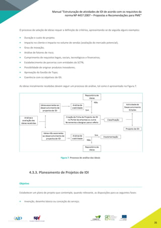 Manual “Estruturação de atividades de IDI de acordo com os requisitos da
norma NP 4457:2007 – Propostas e Recomendações para PME”
35
O processo de seleção de ideias requer a definição de critérios, apresentando-se de seguida alguns exemplos:
• Duração e custo do projeto;
• Impacto no cliente e impacto no volume de vendas (avaliação do mercado potencial);
• Grau de inovação;
• Análise de fatores de risco;
• Cumprimento de requisitos legais, sociais, tecnológicos e financeiros;
• Estabelecimento de parcerias com entidades do SCTN;
• Possibilidade de originar produtos inovadores;
• Aprovação da Gestão de Topo;
• Coerência com os objetivos de IDI.
As ideias inicialmente recebidas devem seguir um processo de análise, tal como é apresentado na Figura 7.
Figura 7. Processo de análise das ideais
4.3.3. Planeamento de Projetos de IDI
Objetivo
Estabelecer um plano de projeto que contemple, quando relevante, as disposições para as seguintes fases:
• Invenção, desenho básico ou conceção do serviço;
 