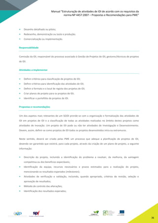 Manual “Estruturação de atividades de IDI de acordo com os requisitos da
norma NP 4457:2007 – Propostas e Recomendações para PME”
36
• Desenho detalhado ou piloto;
• Redesenho, demonstração ou teste e produção;
• Comercialização ou implementação.
Responsabilidade
Comissão da IDI, responsável do processo associado à Gestão de Projetos de IDI, gestores/técnicos de projetos
de IDI.
Atividades a implementar
• Definir critérios para classificação de projetos de IDI;
• Definir critérios para identificação das atividades de IDI;
• Definir o formato e o local de registo dos projetos de IDI;
• Criar planos de projeto para os projetos de IDI;
• Identificar o portefólio de projetos de IDI.
Propostas e recomendações
Um dos aspetos mais relevantes de um SGIDI prende-se com a organização e formalização das atividades de
IDI em projetos de IDI e a classificação de todas as atividades realizadas no âmbito destes projetos como
atividades de Inovação. Um projeto de IDI pode ou não ter atividades de Investigação e Desenvolvimento.
Devem, assim, definir-se como projetos de IDI todos os projetos desenvolvidos intra ou extramuros.
Neste sentido, deverá ser criado pelas PME um processo que adeque a planificação de projetos de IDI,
devendo ser garantido que existirá, para cada projeto, através da criação de um plano de projeto, a seguinte
informação:
• Descrição do projeto, incluindo a identificação do problema a resolver, da melhoria, da vantagem
competitiva ou dos benefícios expectáveis;
• Identificação da equipa, recursos necessários e prazos estimados para a realização do projeto,
mencionando os resultados esperados (milestones);
• Atividades de verificação e validação, incluindo, quando apropriado, critérios de revisão, seleção e
aprovação de resultados;
• Método de controlo das alterações;
• Identificação dos resultados esperados;
 